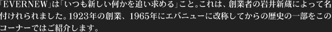 「EVERNEW」は「いつも新しい何かを追い求める」こと。これは、創業者の岩井新蔵によって名付けれられました。1923年の創業、1965年にエバニューに改称してからの歴史の一部をこのコーナーではご紹介します。