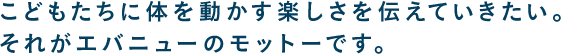 こどもたちに体を動かす楽しさを伝えていきたい。それがエバニューのモットーです。