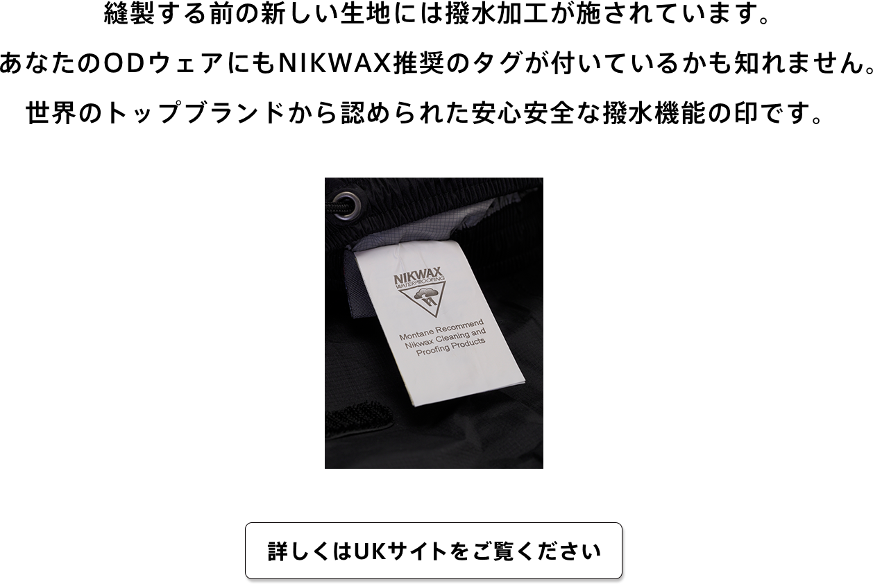 縫製する前の新しい生地には撥水加工が施されています。あなたのODウェアにもNIKWAX推奨のタグが付いているかも知れません。世界のトップブランドから認められた安心安全な撥水機能の印です。　