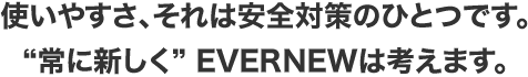 使いやすさ、それは安全対策のひとつです。“常に新しく” EVERNEWは考えます。